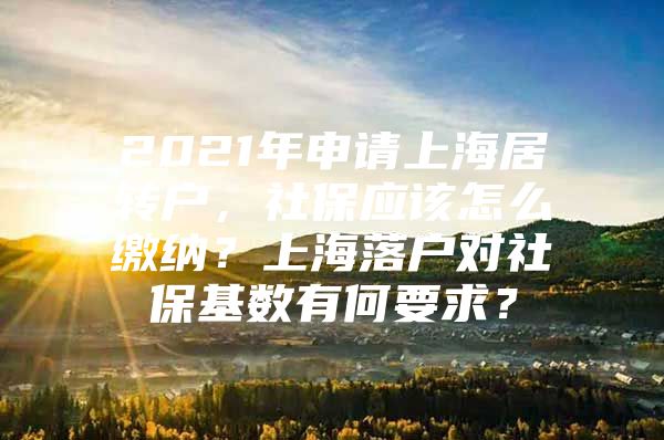 2021年申请上海居转户，社保应该怎么缴纳？上海落户对社保基数有何要求？