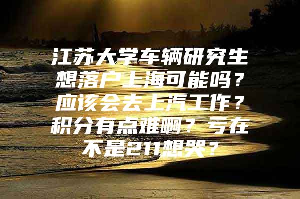 江苏大学车辆研究生想落户上海可能吗？应该会去上汽工作？积分有点难啊？亏在不是211想哭？