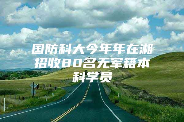 国防科大今年年在湘招收80名无军籍本科学员