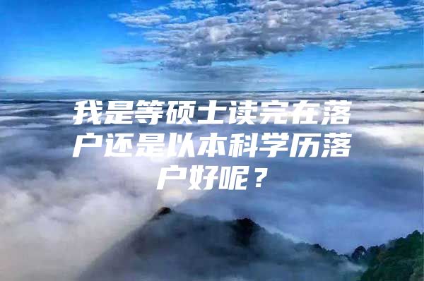 我是等硕士读完在落户还是以本科学历落户好呢？