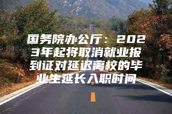 国务院办公厅：2023年起将取消就业报到证对延迟离校的毕业生延长入职时间