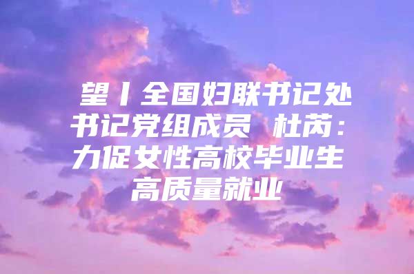 瞭望丨全国妇联书记处书记党组成员 杜芮：力促女性高校毕业生高质量就业