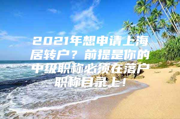 2021年想申请上海居转户？前提是你的中级职称必须在落户职称目录上！