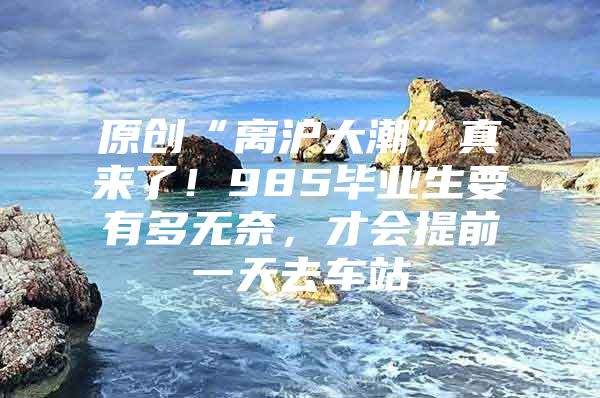 原创“离沪大潮”真来了！985毕业生要有多无奈，才会提前一天去车站