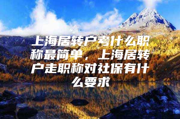 上海居转户考什么职称最简单，上海居转户走职称对社保有什么要求