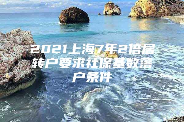 2021上海7年2倍居转户要求社保基数落户条件