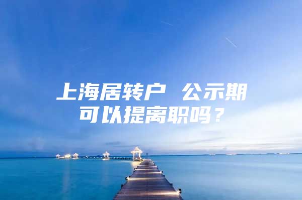 上海居转户 公示期可以提离职吗？