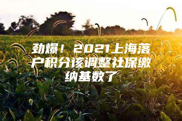 劲爆！2021上海落户积分该调整社保缴纳基数了