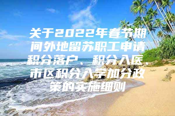 关于2022年春节期间外地留苏职工申请积分落户、积分入医、市区积分入学加分政策的实施细则