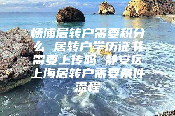 杨浦居转户需要积分么 居转户学历证书需要上传吗 静安区上海居转户需要条件流程