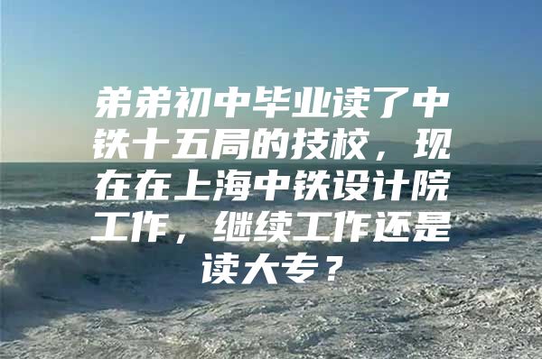 弟弟初中毕业读了中铁十五局的技校，现在在上海中铁设计院工作，继续工作还是读大专？