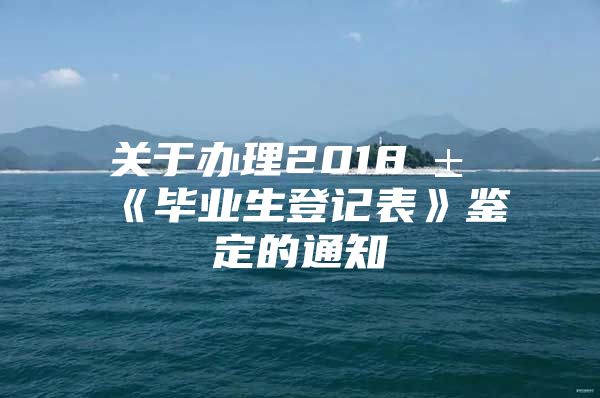 关于办理2018届《毕业生登记表》鉴定的通知