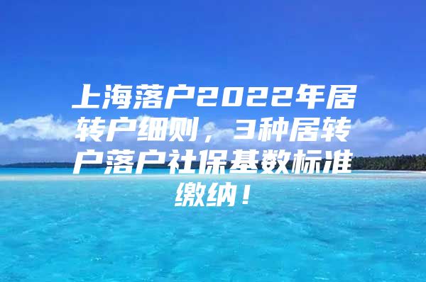 上海落户2022年居转户细则，3种居转户落户社保基数标准缴纳！