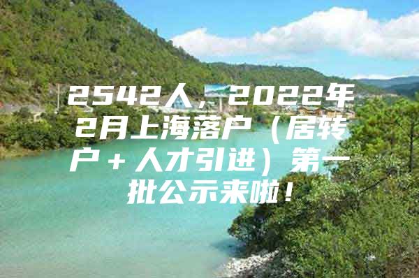 2542人，2022年2月上海落户（居转户＋人才引进）第一批公示来啦！