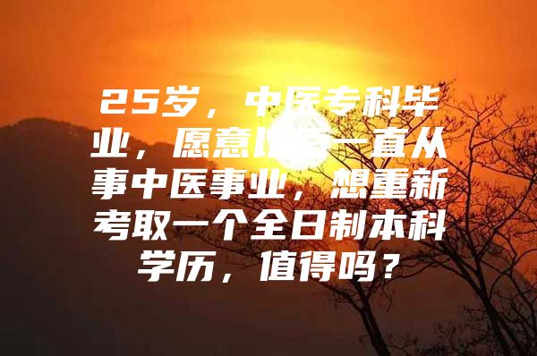 25岁，中医专科毕业，愿意以后一直从事中医事业，想重新考取一个全日制本科学历，值得吗？