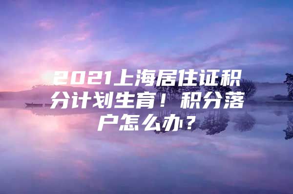 2021上海居住证积分计划生育！积分落户怎么办？