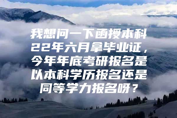 我想问一下函授本科22年六月拿毕业证，今年年底考研报名是以本科学历报名还是同等学力报名呀？