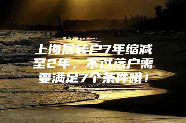 上海居转户7年缩减至2年，不过落户需要满足7个条件哦！