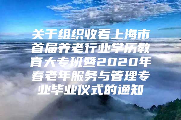 关于组织收看上海市首届养老行业学历教育大专班暨2020年春老年服务与管理专业毕业仪式的通知