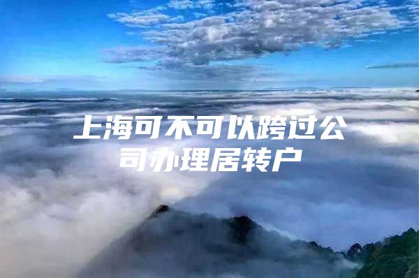 上海可不可以跨过公司办理居转户