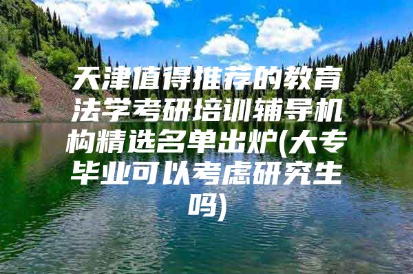 天津值得推荐的教育法学考研培训辅导机构精选名单出炉(大专毕业可以考虑研究生吗)