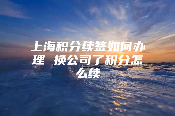 上海积分续签如何办理 换公司了积分怎么续