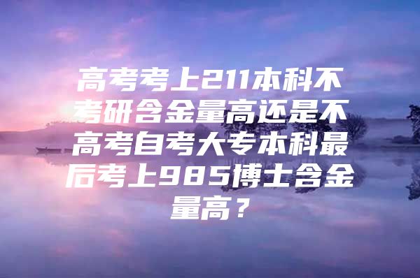 高考考上211本科不考研含金量高还是不高考自考大专本科最后考上985博士含金量高？