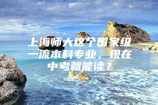 上海师大这个国家级一流本科专业，现在中考就能读？