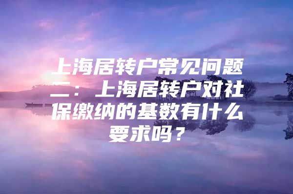 上海居转户常见问题二：上海居转户对社保缴纳的基数有什么要求吗？