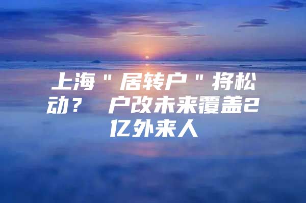 上海＂居转户＂将松动？ 户改未来覆盖2亿外来人