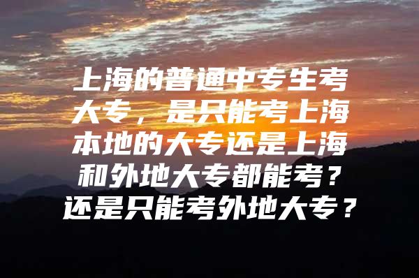 上海的普通中专生考大专，是只能考上海本地的大专还是上海和外地大专都能考？还是只能考外地大专？