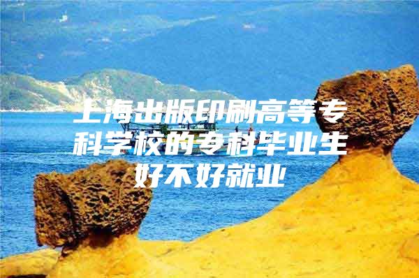 上海出版印刷高等专科学校的专科毕业生好不好就业