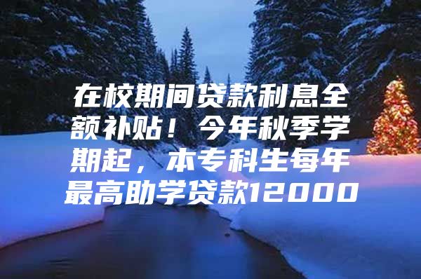 在校期间贷款利息全额补贴！今年秋季学期起，本专科生每年最高助学贷款12000