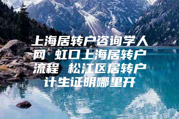 上海居转户咨询学人网 虹口上海居转户流程 松江区居转户计生证明哪里开