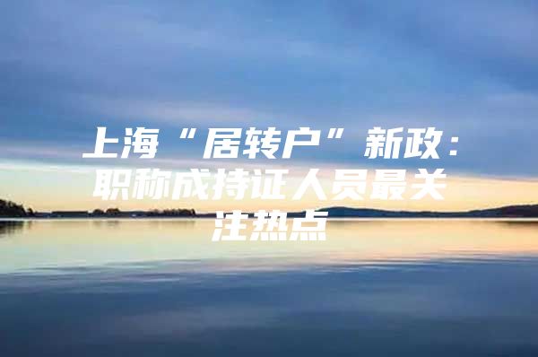 上海“居转户”新政：职称成持证人员最关注热点