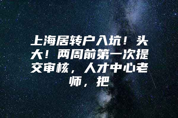 上海居转户入坑！头大！两周前第一次提交审核，人才中心老师，把