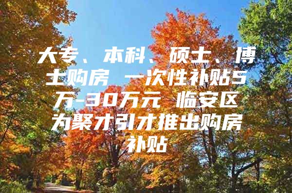 大专、本科、硕士、博士购房 一次性补贴5万-30万元 临安区为聚才引才推出购房补贴