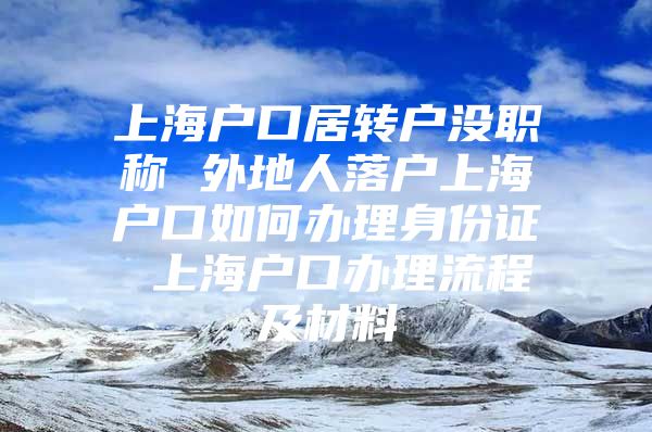 上海户口居转户没职称 外地人落户上海户口如何办理身份证 上海户口办理流程及材料