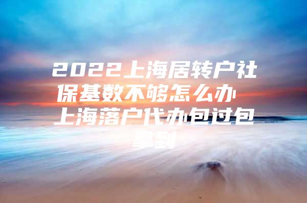 2022上海居转户社保基数不够怎么办 上海落户代办包过包拿到