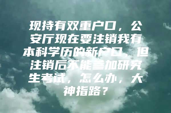 现持有双重户口，公安厅现在要注销我有本科学历的新户口，但注销后不能参加研究生考试，怎么办，大神指路？