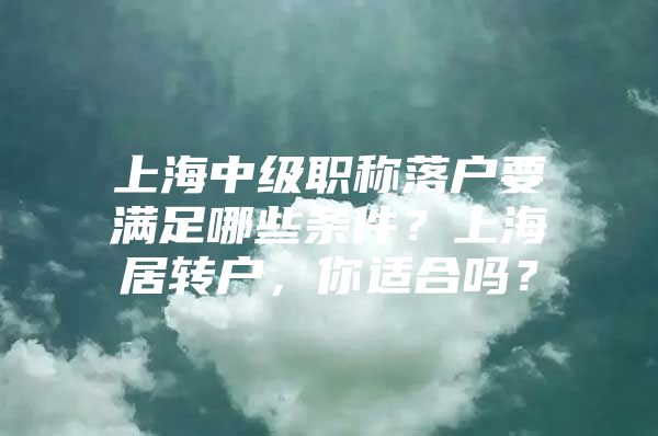 上海中级职称落户要满足哪些条件？上海居转户，你适合吗？