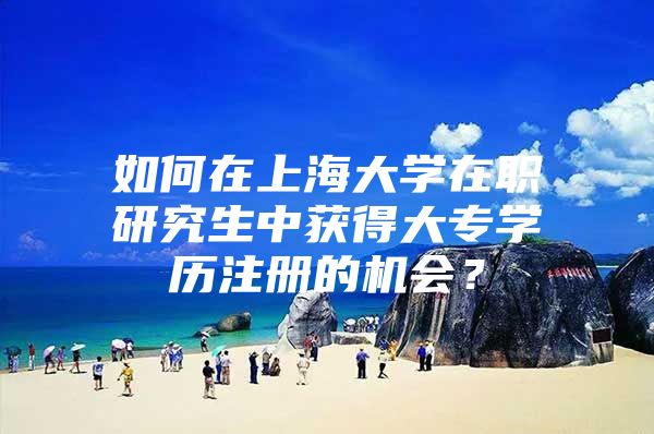 如何在上海大学在职研究生中获得大专学历注册的机会？