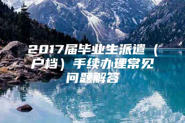 2017届毕业生派遣（户档）手续办理常见问题解答