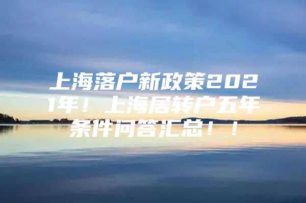 上海落户新政策2021年！上海居转户五年条件问答汇总！！