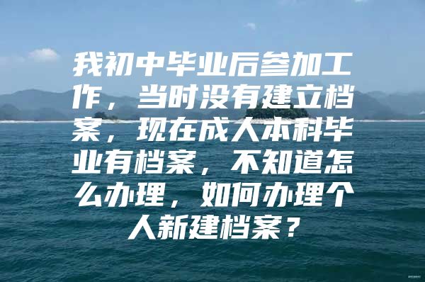 我初中毕业后参加工作，当时没有建立档案，现在成人本科毕业有档案，不知道怎么办理，如何办理个人新建档案？