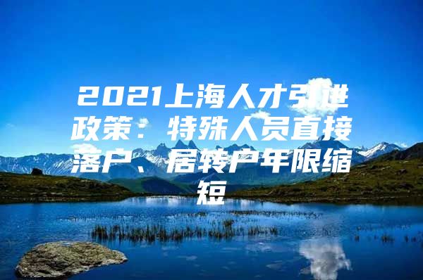 2021上海人才引进政策：特殊人员直接落户、居转户年限缩短