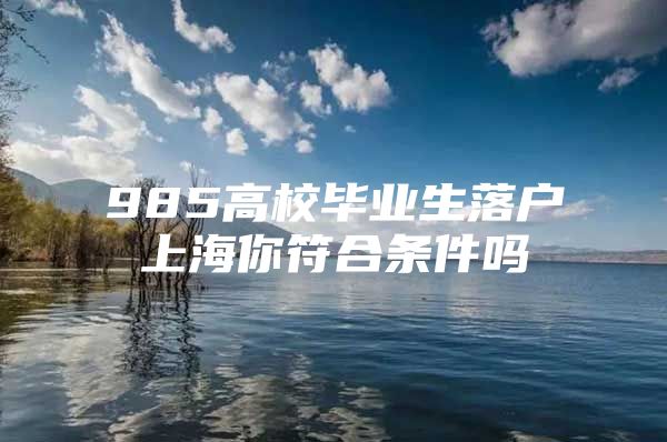 985高校毕业生落户上海你符合条件吗