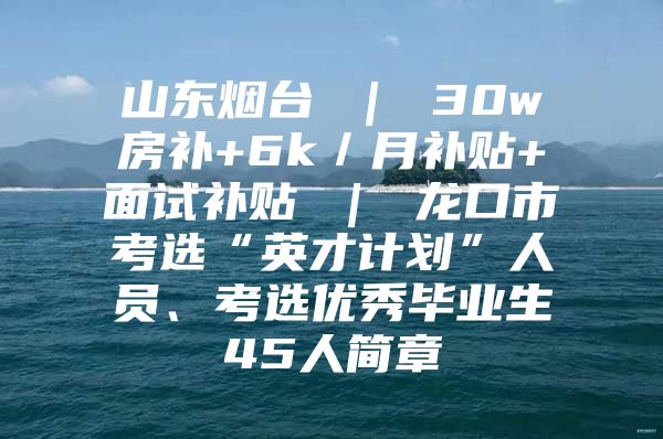 山东烟台 ｜ 30w房补+6k／月补贴+面试补贴 ｜ 龙口市考选“英才计划”人员、考选优秀毕业生45人简章