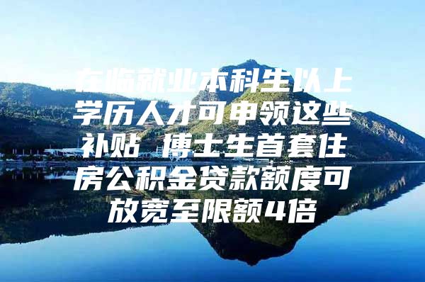 在临就业本科生以上学历人才可申领这些补贴 博士生首套住房公积金贷款额度可放宽至限额4倍