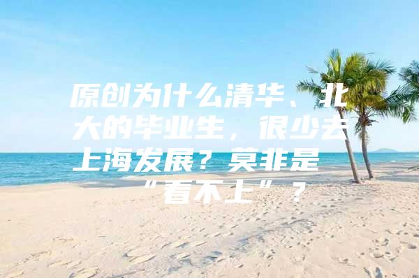 原创为什么清华、北大的毕业生，很少去上海发展？莫非是“看不上”？